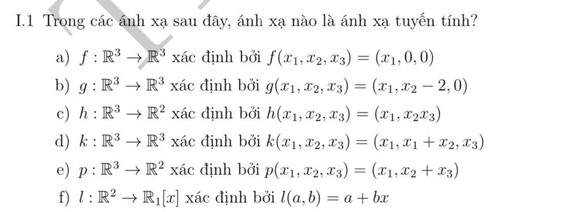 Trong các ánh xạ sau đây, ánh xạ nào là ánh xạ tuyến tính? 
a) f:R^3to R^3xac định bởi f(x_1,x_2,x_3)=(x_1,0,0)
b) g:R^3to R^3xac định bởi g(x_1,x_2,x_3)=(x_1,x_2-2,0)
c) h:R^3to R^2xac định bởi h(x_1,x_2,x_3)=(x_1,x_2x_3)
d) k:R^3to R^3xac định bởi k(x_1,x_2,x_3)=(x_1,x_1+x_2,x_3)
e) p:R^3to R^2xac định bởi p(x_1,x_2,x_3)=(x_1,x_2+x_3)
f) l:R^2to R_1[x]xic định bởi l(a,b)=a+bx