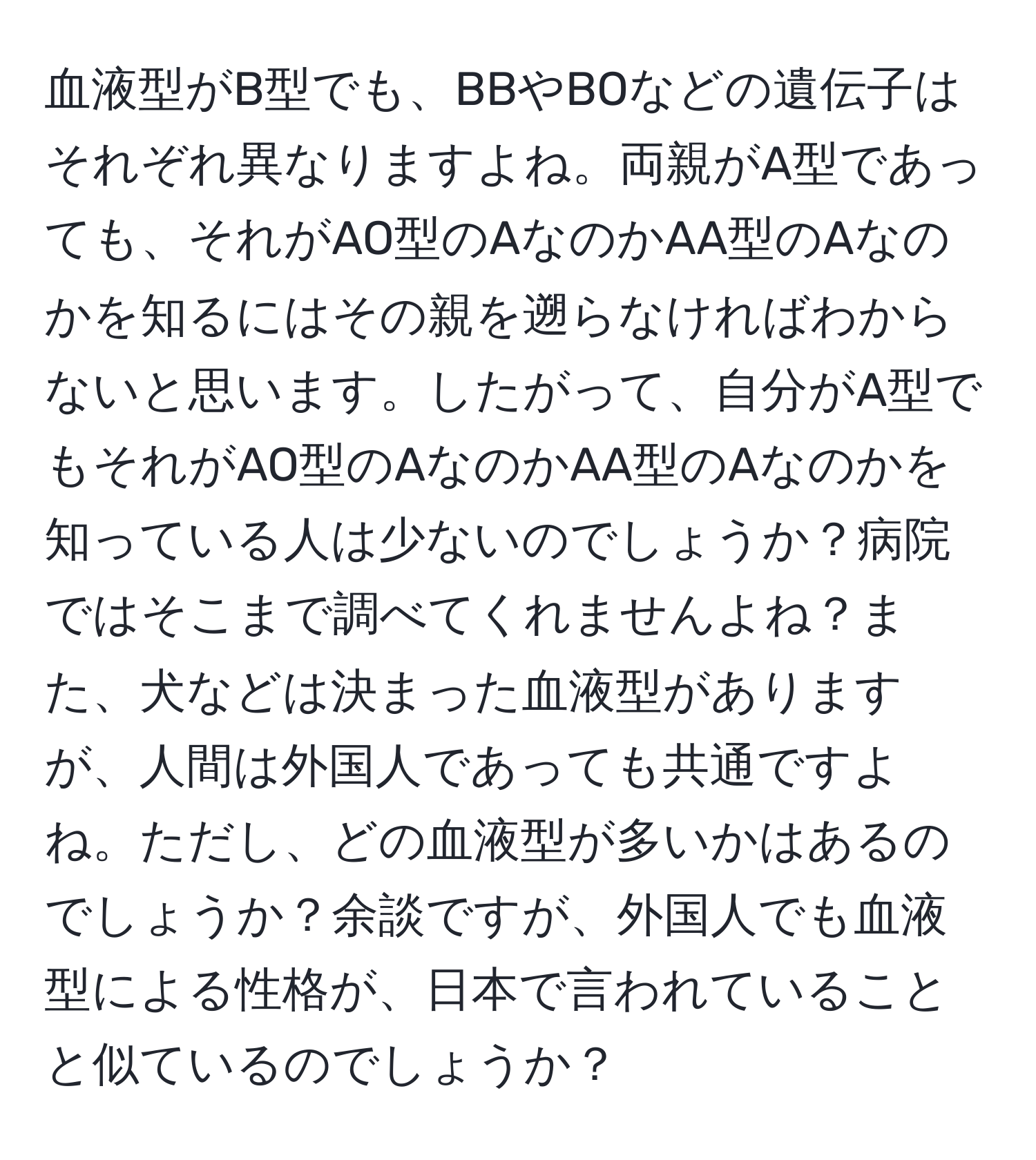 血液型がB型でも、BBやBOなどの遺伝子はそれぞれ異なりますよね。両親がA型であっても、それがAO型のAなのかAA型のAなのかを知るにはその親を遡らなければわからないと思います。したがって、自分がA型でもそれがAO型のAなのかAA型のAなのかを知っている人は少ないのでしょうか？病院ではそこまで調べてくれませんよね？また、犬などは決まった血液型がありますが、人間は外国人であっても共通ですよね。ただし、どの血液型が多いかはあるのでしょうか？余談ですが、外国人でも血液型による性格が、日本で言われていることと似ているのでしょうか？