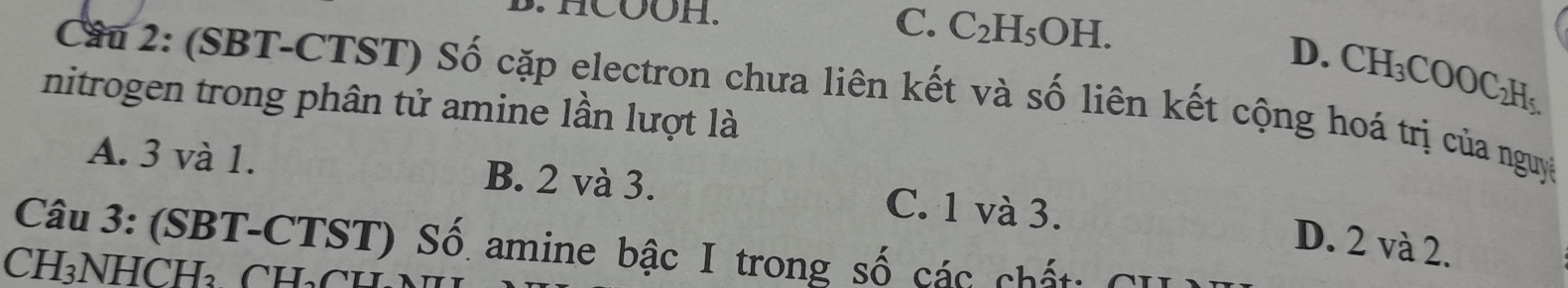 HCOOH. C. C_2H_5OH.
D. CH_3COOC_2H_5. 
Câu 2: (SBT-CTST) Số cặp electron chưa liên kết và số liên kết cộng hoá trị của nguy
nitrogen trong phân tử amine lần lượt là
A. 3 và 1. B. 2 và 3. C. 1 và 3.
D. 2 và 2.
Câu 3: (SBT-CTST) Số amine bậc I trong số các chất: CI
CH₃NHCH₃. CH₃CH
