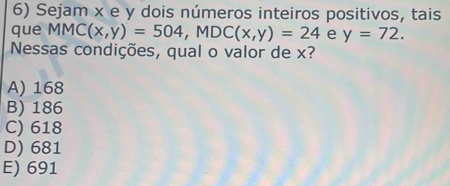 Sejam x e y dois números inteiros positivos, tais
que MMC(x,y)=504, MDC(x,y)=24 e y=72. 
Nessas condições, qual o valor de x?
A) 168
B) 186
C) 618
D) 681
E) 691