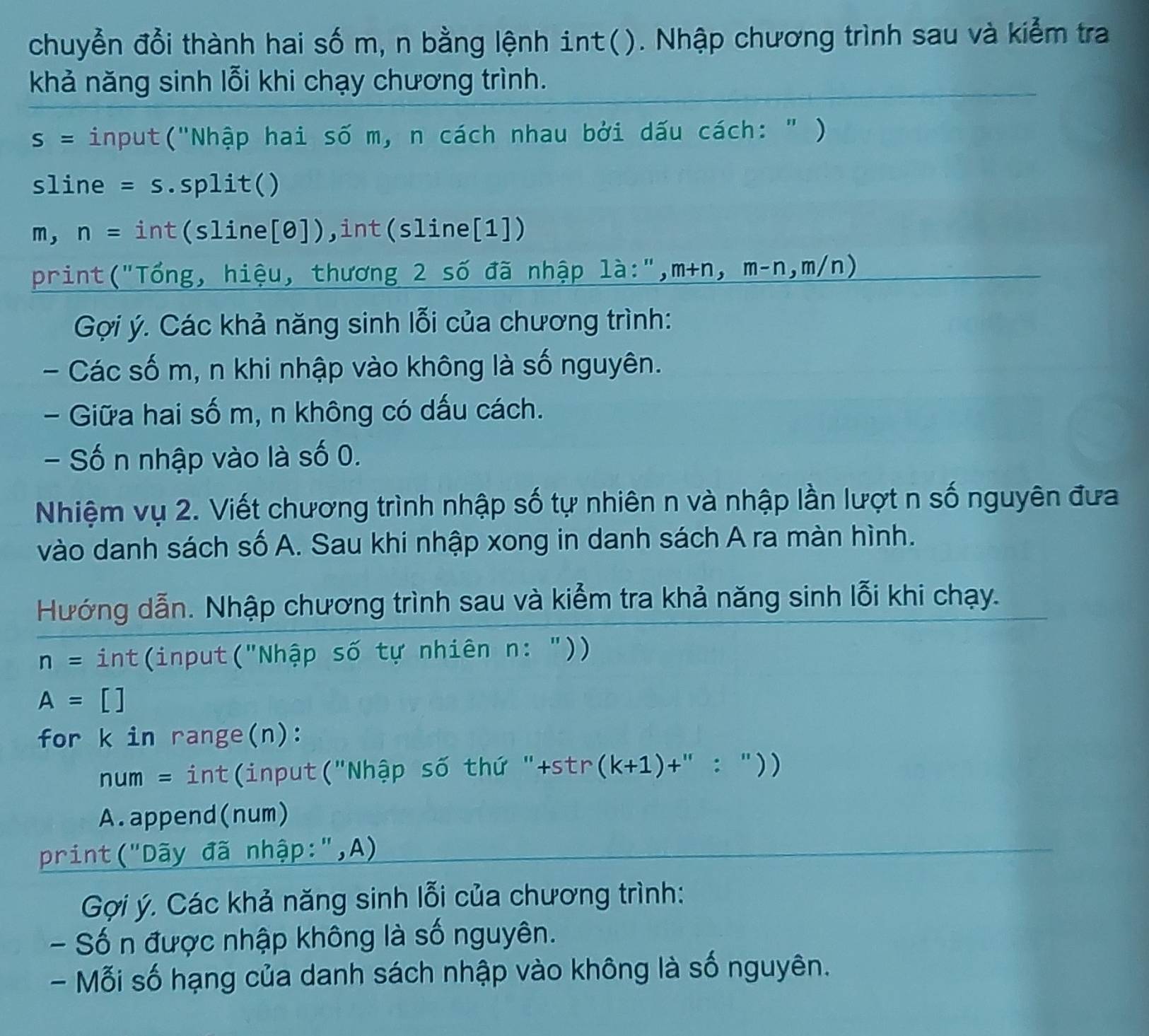 chuyển đổi thành hai số m, n bằng lệnh int(). Nhập chương trình sau và kiểm tra 
khả năng sinh lỗi khi chạy chương trình.
S= input("Nhập hai số m, n cách nhau bởi dấu cách: " ) 
sline =S .split() 
m, n= int(sline[ e]) ),int(sline[1]) 
print("Tổng, hiệu, thương 2 số đã nhập là:", m+n, m-n, m/n)
Gợi ý. Các khả năng sinh lỗi của chương trình: 
- Các số m, n khi nhập vào không là số nguyên. 
- Giữa hai số m, n không có dấu cách. 
- Số n nhập vào là số 0. 
Nhiệm vụ 2. Viết chương trình nhập số tự nhiên n và nhập lần lượt n số nguyên đưa 
vào danh sách số A. Sau khi nhập xong in danh sách A ra màn hình. 
Hướng dẫn. Nhập chương trình sau và kiểm tra khả năng sinh lỗi khi chạy.
n= int(input("Nhập số tự nhiên n: "))
A= [ ] 
for k in range(n):
num= int(input("Nhập số thứ "+str (k+1)+'' / 11 ) ) 
A.append(num) 
print("Dãy đã nhập:",A) 
Gợi ý. Các khả năng sinh lỗi của chương trình: 
- Số n được nhập không là số nguyên. 
- Mỗi số hạng của danh sách nhập vào không là số nguyên.