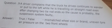 Question .9A driver complains that the truck he drives continues to wander 
or pull to the left while he is travelling on straight road even 
after changing two tie rod ends.so the cause is probably, the 
suspension system faulty, 
Answer: True / False - mismatched wheel size or brand, uneven tyre 
air pressure on the two front wheels