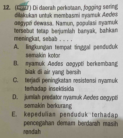 (6O ) Di daerah perkotaan, fogging sering
dilakukan untuk membasmi nyamuk Aedes
degypti dewasa. Namun, populasi nyamuk
tersebut tetap berjumlah banyak, bahkan
meningkat, sebab . . . .
A. lingkungan tempat tinggal penduduk
semakin kotor
B. nyamuk Aedes aegypti berkembang
biak di air yang bersih
C. terjadi peningkatan resistensi nyamuk
terhadap insektisida
D. jumlah predator nyamuk Aedes aegypti
semakin berkurang
E. kepedulian penduduk terhadap
pencegahan demam berdarah masih
rendah