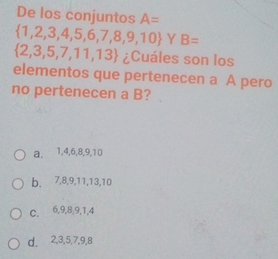 De los conjuntos A=
 1,2,3,4,5,6,7,8,9,10 Y B=
 2,3,5,7,11,13 ¿Cuáles son los
elementos que pertenecen a A pero
no pertenecen a B?
a. 1, 4, 6, 8, 9, 10
b. 7, 8, 9, 11, 13, 10
C. 6, 9, 8, 9, 1, 4
d. 2, 3, 5, 7, 9, 8