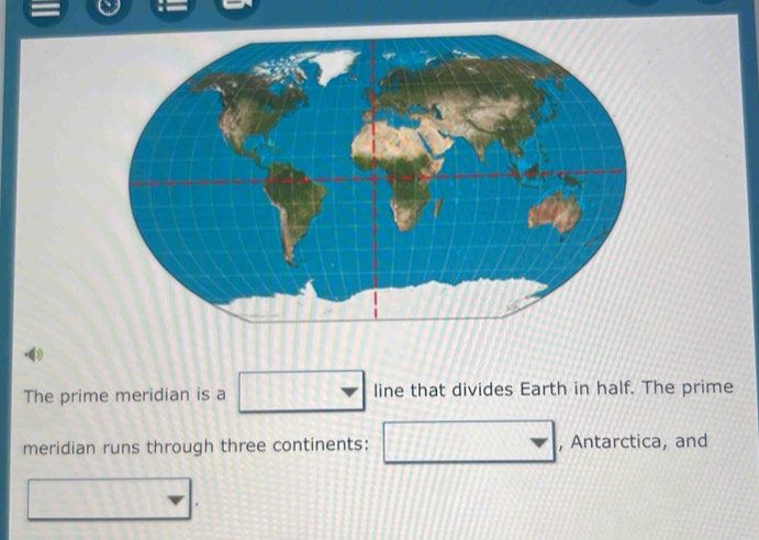 The prime meridian is a □ line that divides Earth in half. The prime 
meridian runs through three continents: □ , Antarctica, and 
□