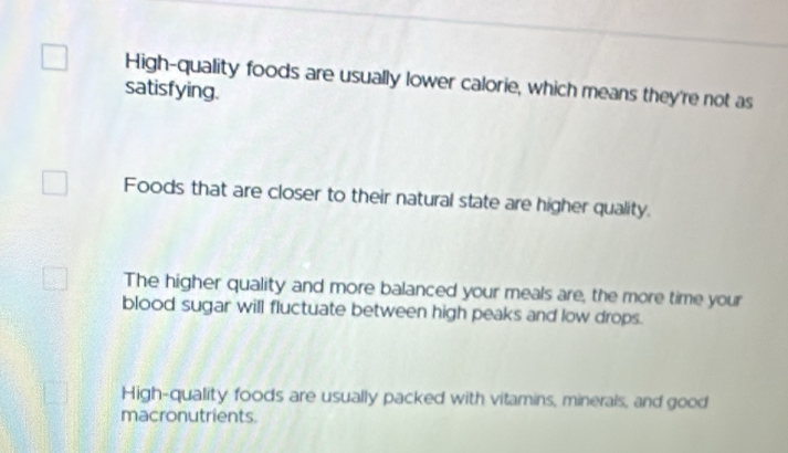 High-quality foods are usually lower calorie, which means they're not as
satisfying.
Foods that are closer to their natural state are higher quality.
The higher quality and more balanced your meals are, the more time your
blood sugar will fluctuate between high peaks and low drops.
High-quality foods are usually packed with vitamins, minerals, and good
macronutrients.