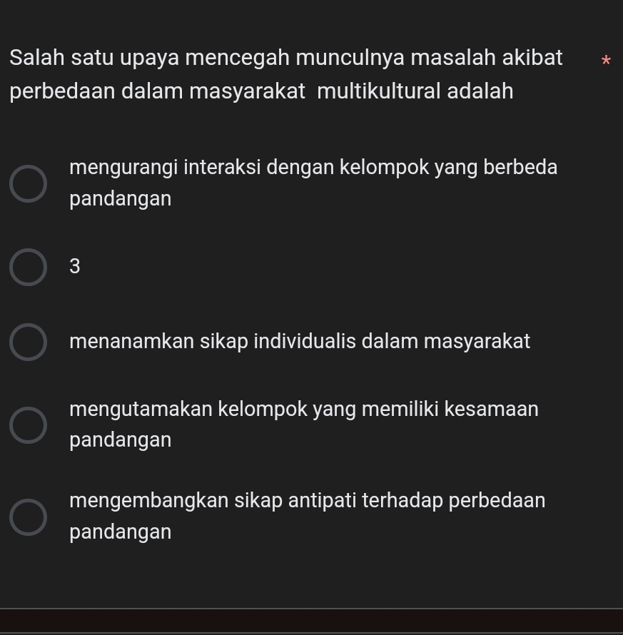 Salah satu upaya mencegah munculnya masalah akibat
perbedaan dalam masyarakat multikultural adalah
mengurangi interaksi dengan kelompok yang berbeda
pandangan
3
menanamkan sikap individualis dalam masyarakat
mengutamakan kelompok yang memiliki kesamaan
pandangan
mengembangkan sikap antipati terhadap perbedaan
pandangan