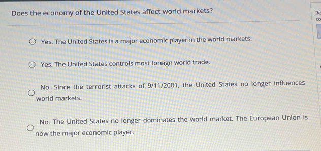 Does the economy of the United States affect world markets?
Re
Yes. The United States is a major economic player in the world markets.
Yes. The United States controls most foreign world trade.
No. Since the terrorist attacks of 9/11/2001, the United States no longer influences
world markets.
No. The United States no longer dominates the world market. The European Union is
now the major economic player.