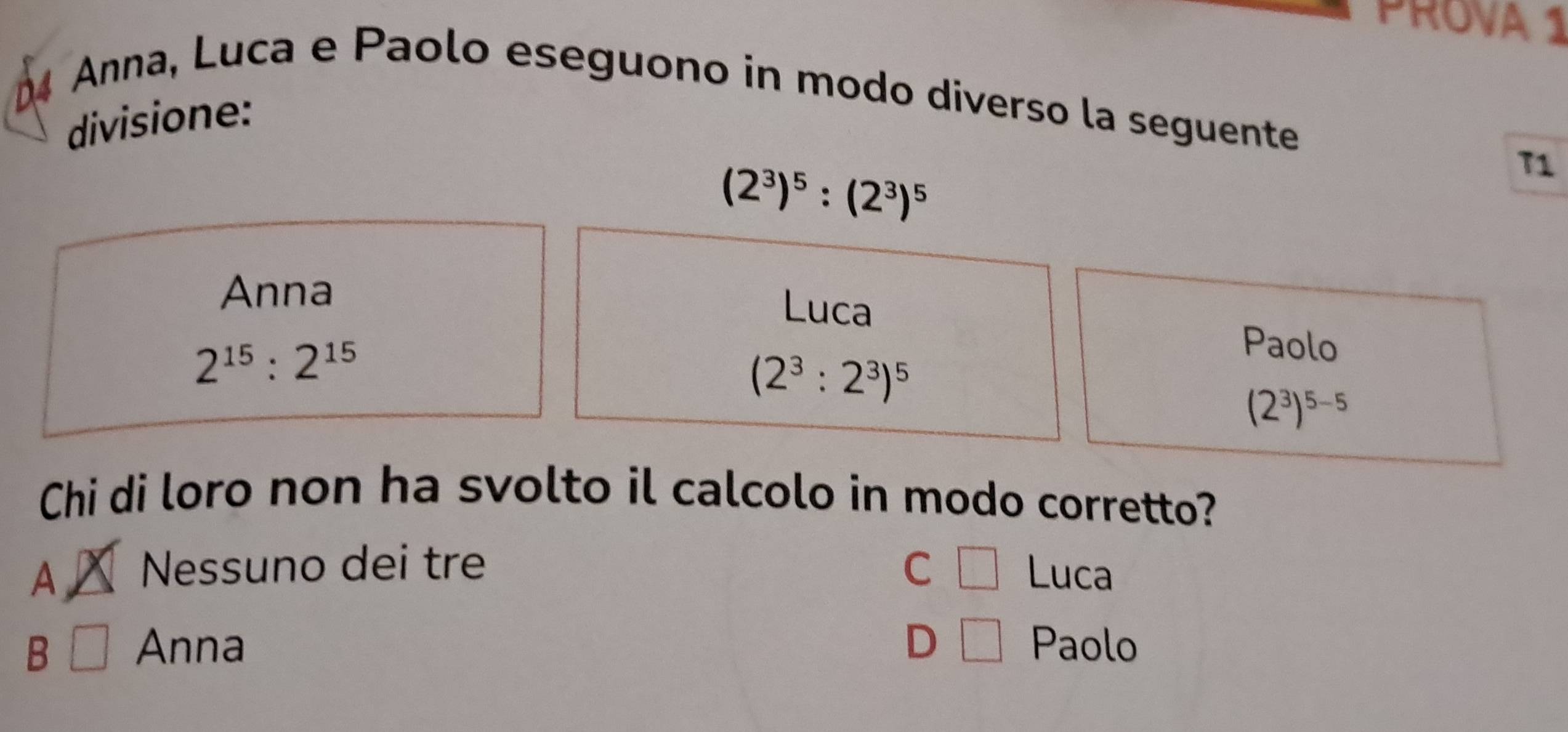 PROVA 1
Anna, Luca e Paolo eseguono in modo diverso la seguente
divisione:
(2^3)^5:(2^3)^5
T1
Anna Luca
2^(15):2^(15)
Paolo
(2^3:2^3)^5
(2^3)^5-5
Chi di loro non ha svolto il calcolo in modo corretto?
A Nessuno dei tre C □ Luca
B Anna D □ Paolo