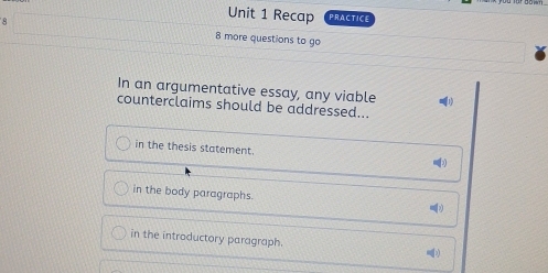 Recap PRACTICE
8 8 more questions to go
In an argumentative essay, any viable
counterclaims should be addressed...
in the thesis statement.
in the body paragraphs.
in the introductory paragraph.