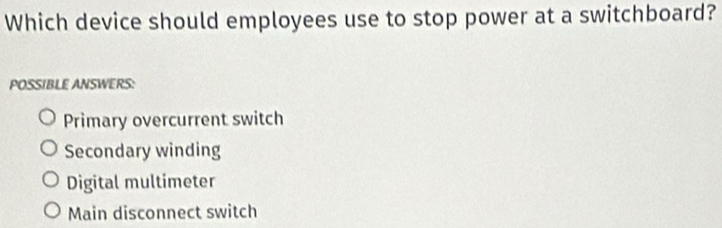 Which device should employees use to stop power at a switchboard?
POSSIBLE ANSWERS:
Primary overcurrent switch
Secondary winding
Digital multimeter
Main disconnect switch