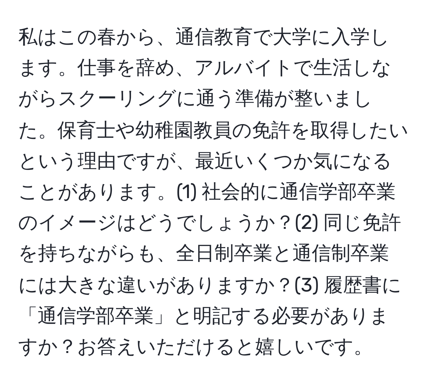 私はこの春から、通信教育で大学に入学します。仕事を辞め、アルバイトで生活しながらスクーリングに通う準備が整いました。保育士や幼稚園教員の免許を取得したいという理由ですが、最近いくつか気になることがあります。(1) 社会的に通信学部卒業のイメージはどうでしょうか？(2) 同じ免許を持ちながらも、全日制卒業と通信制卒業には大きな違いがありますか？(3) 履歴書に「通信学部卒業」と明記する必要がありますか？お答えいただけると嬉しいです。