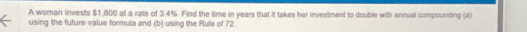 A woran invests $1,800 at a rate of 3.4%. Find the time in years that it takes her investment to double with annual compounding (ii) 
using the future value formula and (b) using the Rule of 72.