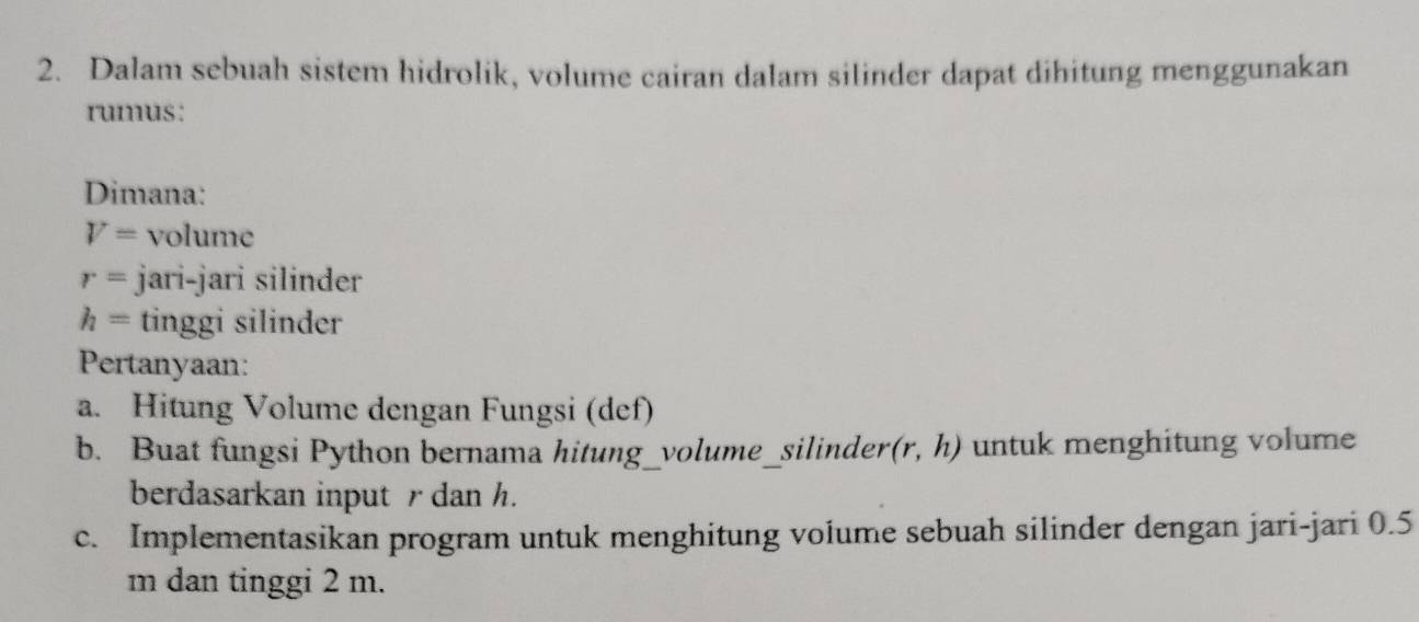 Dalam sebuah sistem hidrolik, volume cairan dalam silinder dapat dihitung menggunakan 
rumus: 
Dimana:
V= volume
r= jari-jari silinder
h= tinggi silinder 
Pertanyaan: 
a. Hitung Volume dengan Fungsi (def) 
b. Buat fungsi Python bernama hitung_volume_silinder (r,h) untuk menghitung volume 
berdasarkan input r dan h. 
c. Implementasikan program untuk menghitung volume sebuah silinder dengan jari-jari 0.5
m dan tinggi 2 m.