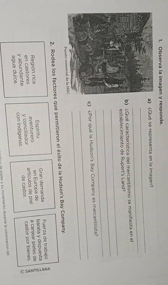Observa la imagen y responde.
_
a) ¿Qué se representa en la imagen?
_
b) ¿Qué característica del mercantilismo se manifiesta en el
_
establecimiento de Rupert's Land?
_
_
_
c) ¿Por qué la Hudson's Bay Company es mercantilista?
_
2. Rodea los factores que permitieron el éxito de la Hudson's Bay Company.
Región rica Espíritu Gran demanda Fuerza de trabajo
en castores aventurero en Europa de barata y dispuesta
y abundante y conciliador artículos de piel a canjear pieles de
agua dulce. con indígenas. de castor. castor por bienes.
fico de pieles y su incremento durante la colonización del