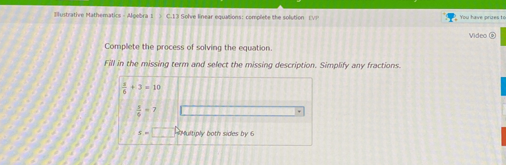 Illustrative Mathematics - Algebra 1 C.13 Solve linear equations: complete the solution EVP You have prizes to 
Video( 
Complete the process of solving the equation. 
Fill in the missing term and select the missing description. Simplify any fractions.
 s/6 +3=10
 5/6 =7
s=□ Multiply both sides by 6