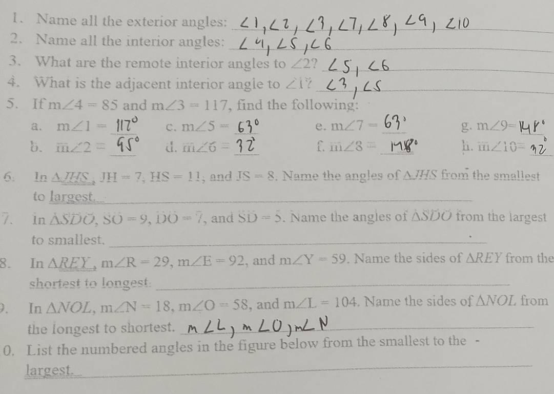 Name all the exterior angles: 
_ 
2. Name all the interior angles:_ 
3. What are the remote interior angles to ∠ 2 I_ 
4. What is the adjacent interior angle to ∠ 1? _ 
5. If m∠ 4=85 and m∠ 3=117 , find the following: 
_ 
a. m∠ 1= _C. m∠ 5= _e. m∠ 7= _g. m∠ 9=
_ 
_ 
b. overline m∠ 2= d. m∠ 6= _f m∠ 8= _h. m∠ 10=
6. In △ JHS, JH=7, HS=11 , and IS=8. Name the angles of △ JHS from the smallest 
to largest._ 
7. in △ SDO, SO=9, 00=7 , and SD=5. Name the angles of △ SDO from the largest 
to smallest._ 
8. In △ REY. m∠ R=29, m∠ E=92 , and m∠ Y=59. Name the sides of △ REY from the 
shortest to longest._ 
. In △ NOL, m∠ N=18, m∠ O=58 , and m∠ L=104 Name the sides of △ NOL from 
the longest to shortest._ 
0. List the numbered angles in the figure below from the smallest to the - 
largest. 
_