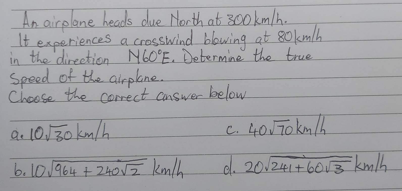 An airplane heads due Morth at 300km/h.
It experiences a crosswind blowing at 80kmlh
in the direction N60°E. Determine the true
speed of the airplane.
Choose the correct answer below
ao 10sqrt(30)km/h
C. 40sqrt(70)km/h
b. 10sqrt(964+240sqrt 2)km/h
d. 20sqrt(241+60sqrt 3)km/h