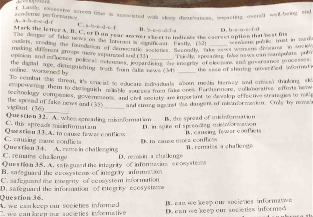 development
£ Lastly, excessive screen time is associated with sleep disturbances, impacting overall well-being and
academic performance.
A. a-b-e-c-d-f C. a -b-c e- d-c-f B. b-e-c-d-f-a
D. -c-a-a=c-f=d
Mark the letter A, B, C, or D on your answer sheet to indicate the correct option that best fits
The danger of fake news on the Internet is significant. Firstly, (32) weakens public trust in medi 
outlets, eroding the foundation of democratic societies. Secondly, fake news worsens divisions in societ
making different groups more separated and (33) . Thirdly, spreading fake news can manipulate publ
opinion and influence political outcomes, jeopardising the integrity of elections and governance processes.
the digital age, distinguishing truth from fake news (34) _the ease of sharing unverified informati
online. worsened by
To combat this threat, it's crucial to educate individuals about media literacy and critical thinking ski
empowering them to distinguish reliable sources from fake ones. Furthermore, collaborative efforts betw
technology companies, governments, and civil society are important to develop effective strategies to mitig
the spread of fake news and (35) _and strong against the dangers of misinformation. Only by remai
vigilant (36)_ .
Question 32. A. when spreading misinformation B. the spread of misinformation
C. this spreads misinformation D. in spite of spreading misinformation
Question 33.A. to cause fewer conflicts
B. causing fewer conflicts
C. causing more conflicts D. to cause more conflicts
Question 34. A. remain challenging B. remains a challenge
C. remains challenge D. remain a challenge
Question 35. A. safeguard the integrity of information ecosystems
B. safeguard the ecosystems of integrity information
C. safeguard the integrity of ecosystem information
D. safeguard the information of integrity ecosystems
Question 36.
A. we can keep our societies informed B. can we keep our societies informative
C. we can keep our societies informative D. can we keep our societies informed