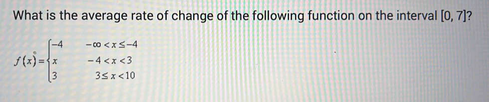 What is the average rate of change of the following function on the interval [0,7] 2
f(x)=beginarrayl -4-∈fty <10endarray.