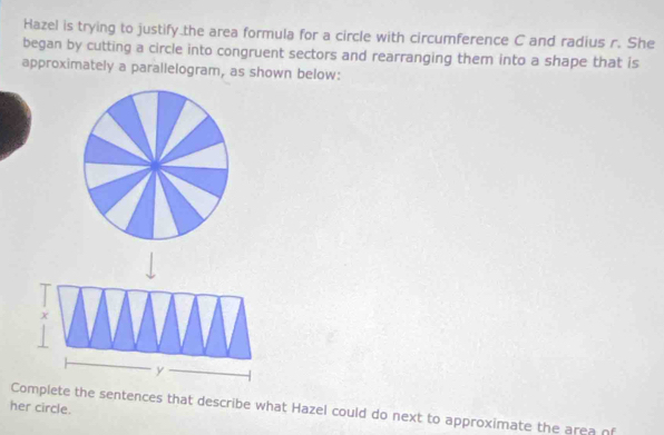 Hazel is trying to justify the area formula for a circle with circumference C and radius r. She 
began by cutting a circle into congruent sectors and rearranging them into a shape that is 
approximately a parallelogram, as shown below:
X
y
her circle. 
Complete the sentences that describe what Hazel could do next to approximate the area of