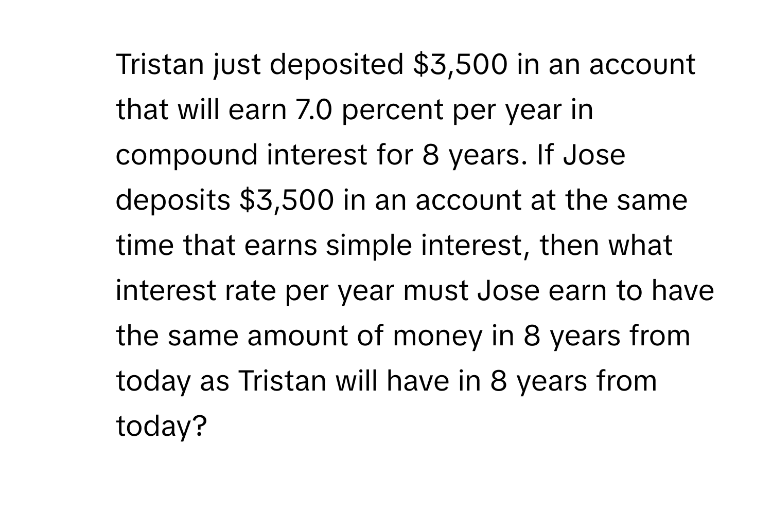 Tristan just deposited $3,500 in an account that will earn 7.0 percent per year in compound interest for 8 years. If Jose deposits $3,500 in an account at the same time that earns simple interest, then what interest rate per year must Jose earn to have the same amount of money in 8 years from today as Tristan will have in 8 years from today?