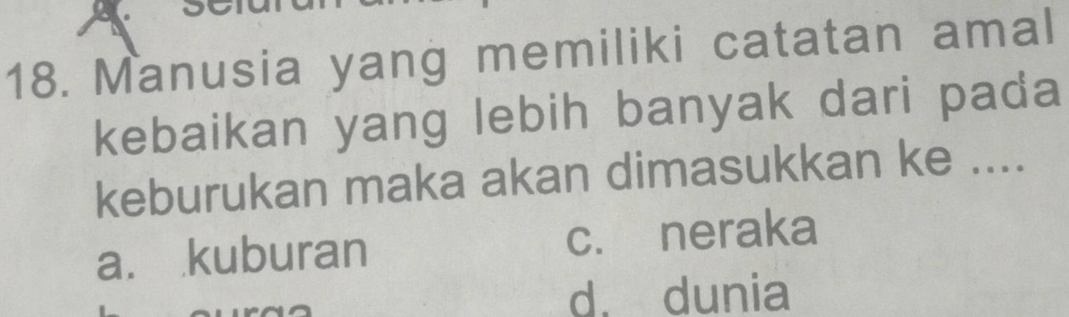 a
18. Manusia yang memiliki catatan amal
kebaikan yang lebih banyak dari pada
keburukan maka akan dimasukkan ke ....
a. kuburan c. neraka
d. dunia