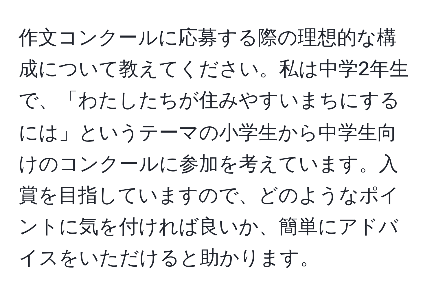 作文コンクールに応募する際の理想的な構成について教えてください。私は中学2年生で、「わたしたちが住みやすいまちにするには」というテーマの小学生から中学生向けのコンクールに参加を考えています。入賞を目指していますので、どのようなポイントに気を付ければ良いか、簡単にアドバイスをいただけると助かります。