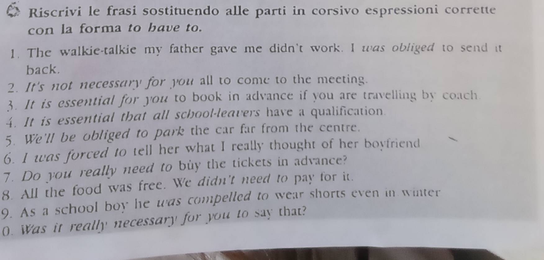 Riscrivi le frasi sostituendo alle parti in corsivo espressioni corrette 
con la forma to bave to. 
1. The walkie-talkie my father gave me didn't work. I was obliged to send it 
back. 
2. It's not necessary for you all to come to the meeting. 
3. It is essential for you to book in advance if you are travelling by coach. 
4. It is essential that all school-leavers have a qualification. 
5. We'll be obliged to park the car far from the centre. 
6. I was forced to tell her what I really thought of her boyfriend 
7. Do you really need to buy the tickets in advance? 
8. All the food was free. We didn't need to pay for it. 
9. As a school boy he was compelled to wear shorts even in winter 
0. Was it really necessary for you to say that?