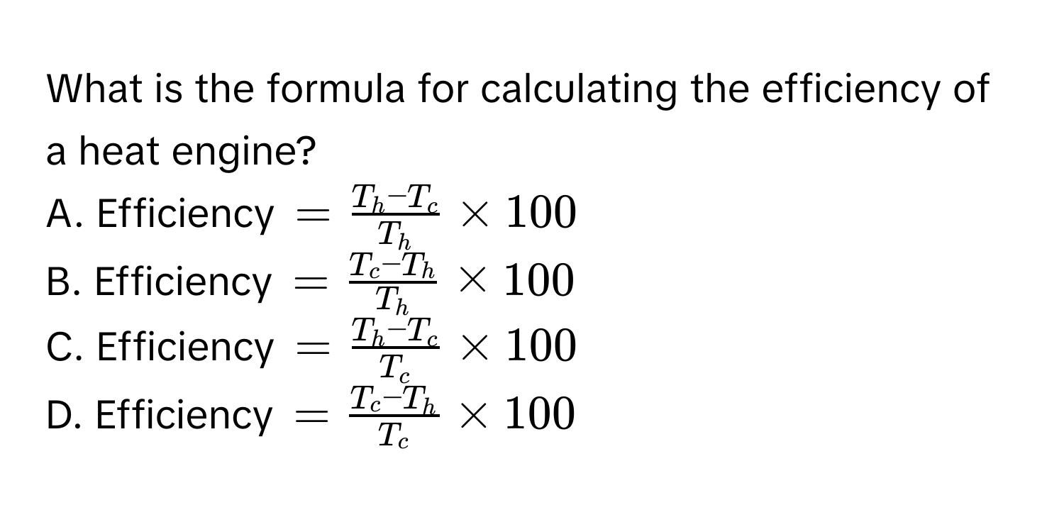 What is the formula for calculating the efficiency of a heat engine?
A. Efficiency =frac T_h-T_cT_h* 100
B. Efficiency =frac T_c-T_hT_h* 100
C. Efficiency =frac T_h-T_cT_c* 100
D. Efficiency =frac T_c-T_hT_c* 100