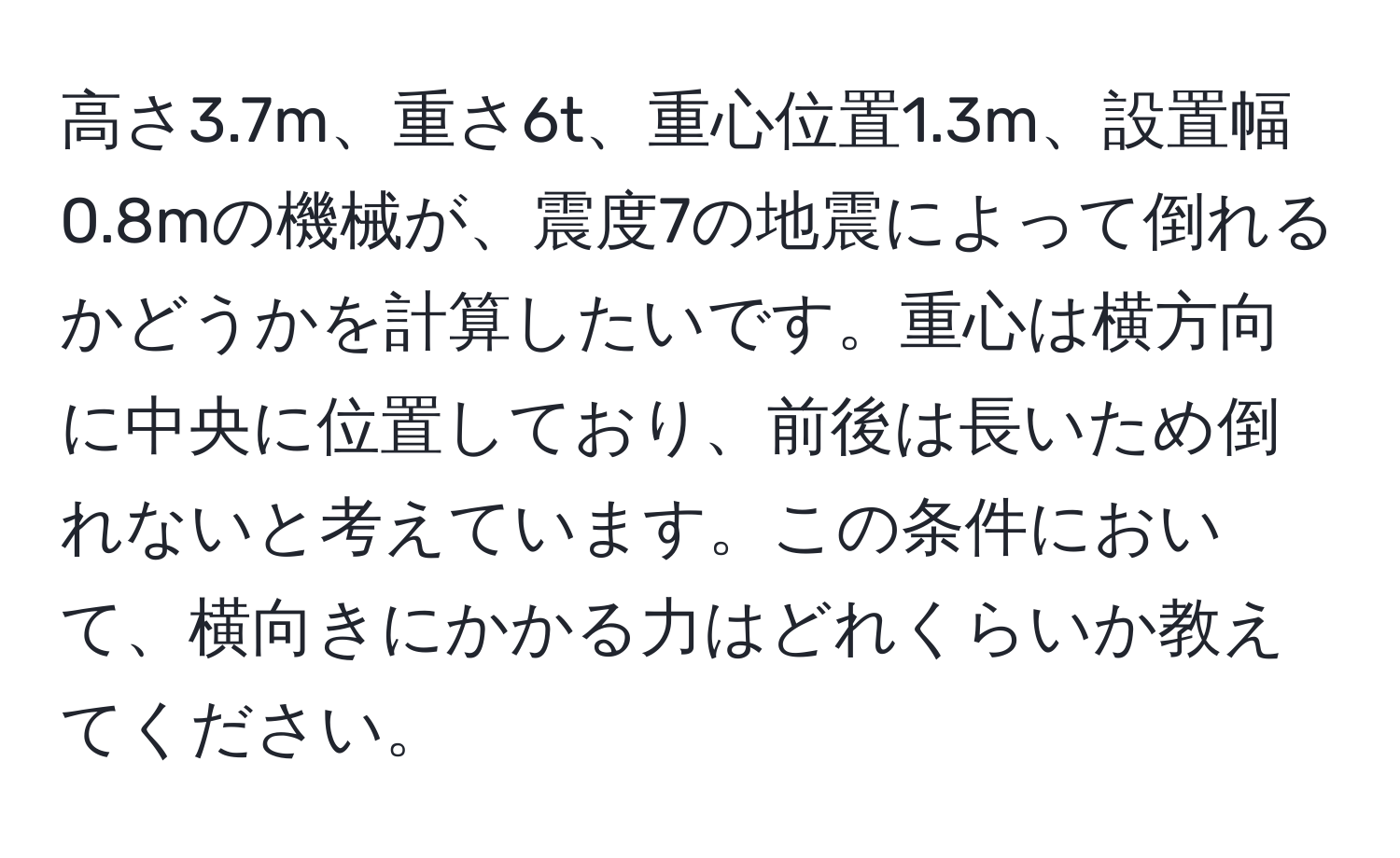 高さ3.7m、重さ6t、重心位置1.3m、設置幅0.8mの機械が、震度7の地震によって倒れるかどうかを計算したいです。重心は横方向に中央に位置しており、前後は長いため倒れないと考えています。この条件において、横向きにかかる力はどれくらいか教えてください。