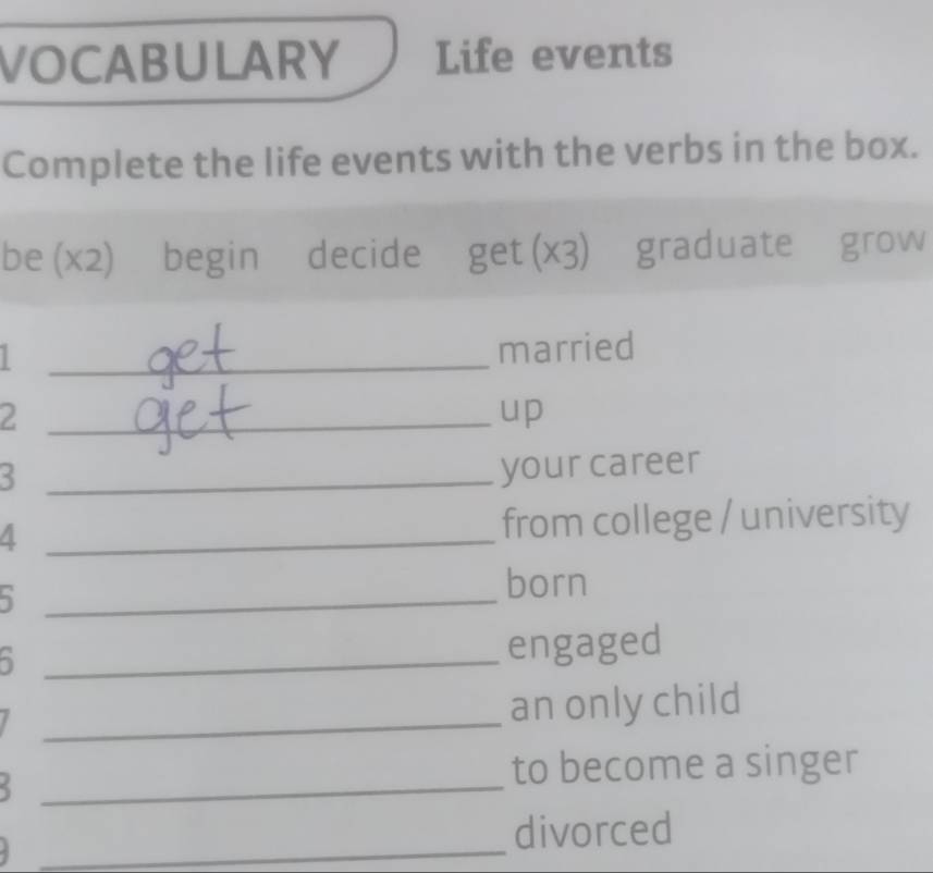 VOCABULARY Life events 
Complete the life events with the verbs in the box. 
be (x2) begin decide ₹get (×3)₹ graduate grow 
_ 
married 
2 
_up
< 
_ 
to become a singer 
_ 
divorced