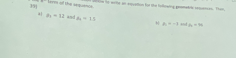 8^(an) term of the sequence. 
39) 
n below to write an equation for the following geometric sequences. Then, 
a) g_3=12 and g_6=1.5
b) g_1=-3 and g_6=96