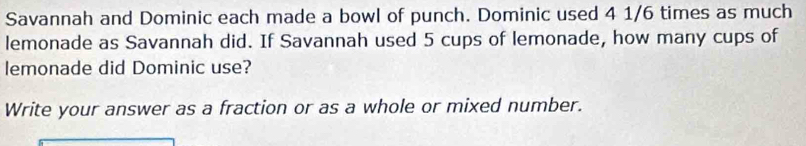 Savannah and Dominic each made a bowl of punch. Dominic used 4 1/6 times as much 
lemonade as Savannah did. If Savannah used 5 cups of lemonade, how many cups of 
lemonade did Dominic use? 
Write your answer as a fraction or as a whole or mixed number.