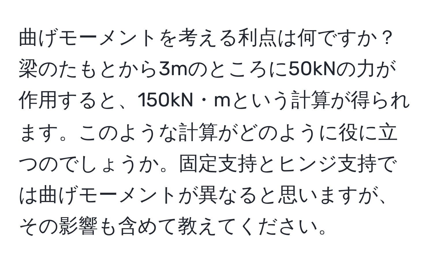 曲げモーメントを考える利点は何ですか？梁のたもとから3mのところに50kNの力が作用すると、150kN・mという計算が得られます。このような計算がどのように役に立つのでしょうか。固定支持とヒンジ支持では曲げモーメントが異なると思いますが、その影響も含めて教えてください。