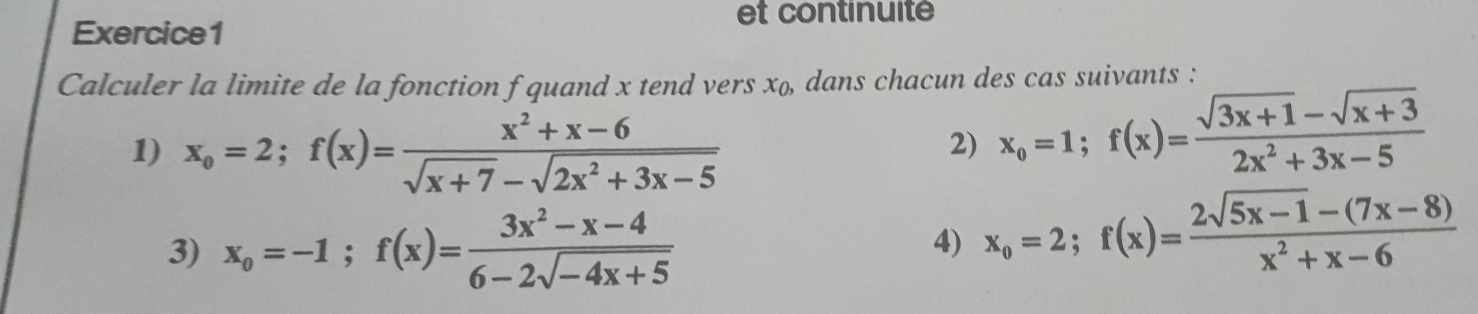 et continuité 
Exercice1 
Calculer la limite de la fonction f quand x tend vers x_0, dans chacun des cas suivants : 
1) x_o=2; f(x)= (x^2+x-6)/sqrt(x+7)-sqrt(2x^2+3x-5) 
2) x_o=1; f(x)= (sqrt(3x+1)-sqrt(x+3))/2x^2+3x-5 
3) x_o=-1; f(x)= (3x^2-x-4)/6-2sqrt(-4x+5) 
4) x_o=2; f(x)= (2sqrt(5x-1)-(7x-8))/x^2+x-6 