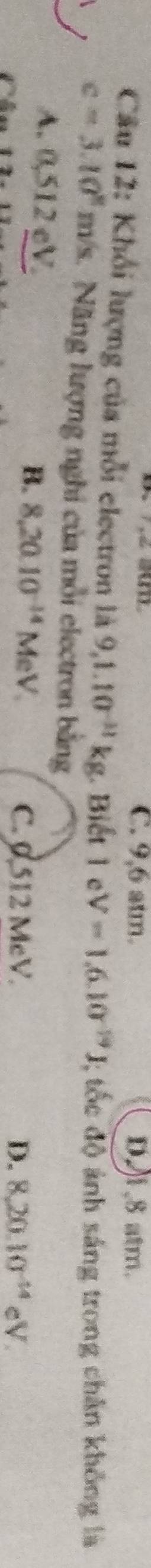 C. 9,6 atm. D1, 8 atm.
Câu 12: Khổi lượng của mỗi electron là 9,1.10^(-11)kg. Biết 1 e V=1.6.10^(-19)J; tốc độ ảnh sáng trong chân không là
c=3.10° n n/s. Năng lượng nghi của mỗi electron bằng
A. 0,512 eV. B. 8.20.10^(-14)MeV. 
Chú
C. 0.512 McV. D. 8,20.10^(-14)eV.