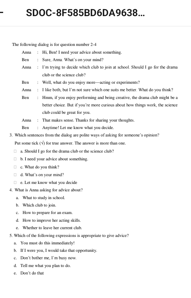 SDOC-8F585BD6DA9638...
The following dialog is for question number 2-4
Anna Hi, Ben! I need your advice about something.
Ben Sure, Anna. What's on your mind?
Anna I'm trying to decide which club to join at school. Should I go for the drama
club or the science club?
Ben Well, what do you enjoy more—acting or experiments?
Anna I like both, but I’m not sure which one suits me better. What do you think?
Ben Hmm, if you enjoy performing and being creative, the drama club might be a
better choice. But if you’re more curious about how things work, the science
club could be great for you.
Anna ： That makes sense. Thanks for sharing your thoughts.
Ben : Anytime! Let me know what you decide.
3. Which sentences from the dialog are polite ways of asking for someone’s opinion?
Put some tick (√) for true answer. The answer is more than one.
a. Should I go for the drama club or the science club?
b. I need your advice about something.
c. What do you think?
d. What’s on your mind?
e. Let me know what you decide
4. What is Anna asking for advice about?
a. What to study in school.
b. Which club to join.
c. How to prepare for an exam.
d. How to improve her acting skills.
e. Whether to leave her current club.
5. Which of the following expressions is appropriate to give advice?
a. You must do this immediately!
b. If I were you, I would take that opportunity.
c. Don’t bother me, I’m busy now.
d. Tell me what you plan to do.
e. Don’t do that