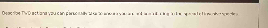 Describe TWO actions you can personally take to ensure you are not contributing to the spread of invasive species.