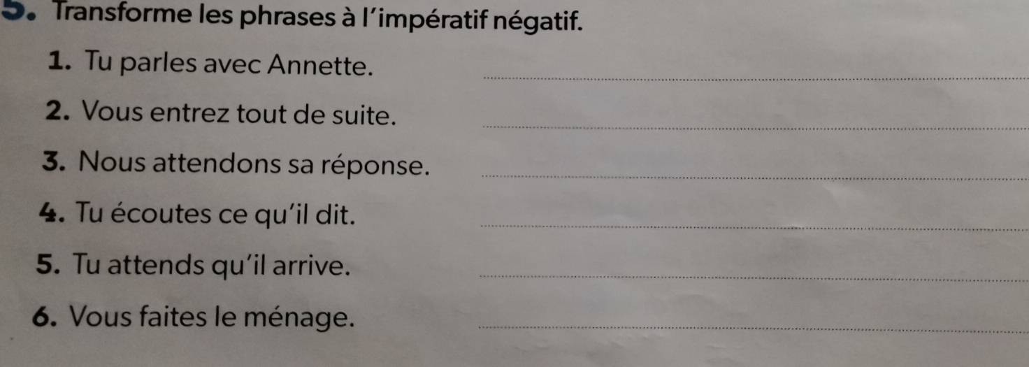 Transforme les phrases à l´impératif négatif. 
1. Tu parles avec Annette._ 
2. Vous entrez tout de suite._ 
3. Nous attendons sa réponse._ 
4. Tu écoutes ce qu'il dit._ 
5. Tu attends qu’il arrive._ 
6. Vous faites le ménage._