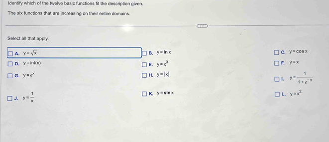 Identify which of the twelve basic functions fit the description given.
The six functions that are increasing on their entire domains.
Select all that apply.
A. y=sqrt(x) B. y=ln x C. y=cos x
D. y=int(x) y=x^3
E.
F. y=x
G. y=e^x y=|x|
H.
1.
J. y= 1/x  y= 1/1+e^(-x) 
K. y=sin x L. y=x^2