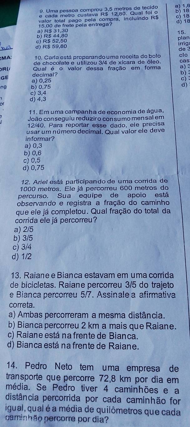 Uma pessoa comprou 3,5 metros de tecido a) 1,8
e cada metro custava R$ 12,80. Qual foi o b) 18
valor total pago pela compra, incluindo R$ c) 18
15,00 de frete pela entrega? d) 18
a) R$ 31,30
b) R$ 44,80 plan 15.
c) R$ 52,50
d) R$ 59,80 irrig
de 3
MA: 10. Carla está proparando uma receita de bolo clo
de chocolate e utilizou 3/4 de xícara de óleo. cas
R( Qual é o valor dessa fração em forma a)3
decimal?
b)
GE a) 0,25
c) 
ng b) 0,75
d)
c) 3,4
d) 4,3
of
11. Em uma campanha de economia de água,
João conseguiu reduziro consumomensal em
12/40. Para reportar esse dado, ele precisa
usar um número decimal. Qual valor ele deve
in formar?
a) 0,3
b) 0,6
c) 0,5
d) 0,75
12. Ariel está participando de uma corrida de
1000 metros. Ele já percorreu 600 metros do
percurso. Sua equipe de apoio está
observando e registra a fração do caminho
que ele já completou. Qual fração do total da
corrida ele já percorreu?
a) 2/5
b) 3/5
c) 3/4
d) 1/2
13. Raiane e Bianca estavam em uma corrida
de bicicletas. Raiane percorreu 3/5 do trajeto
e Bianca percorreu 5/7. Assinale a afirmativa
correta.
a) Ambas percorreram a mesma distância.
b) Bianca percorreu 2 km a mais que Raiane.
c) Raiane está na frente de Bianca.
d) Bianca está na frente de Raiane.
14. Pedro Neto tem uma empresa de
transporte que percorre 72,8 km por dia em
média. Se Pedro tiver 4 caminhões e a
distância percorrida por cada caminhão for
igual, qual é a média de quilômetros que cada
caminhão percorre por dia?