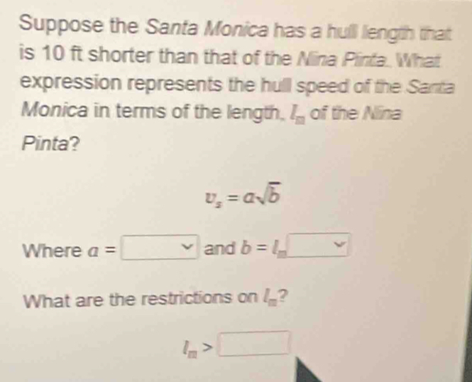 Suppose the Santa Monica has a hull liength that 
is 10 ft shorter than that of the Nina Pinta. What 
expression represents the hull speed of the Santa 
Monica in terms of the length. l_m of the Nina 
Pinta?
v_s=asqrt(b)
Where a=□ and b=l_m□
What are the restrictions on l_m 2
l_m>□