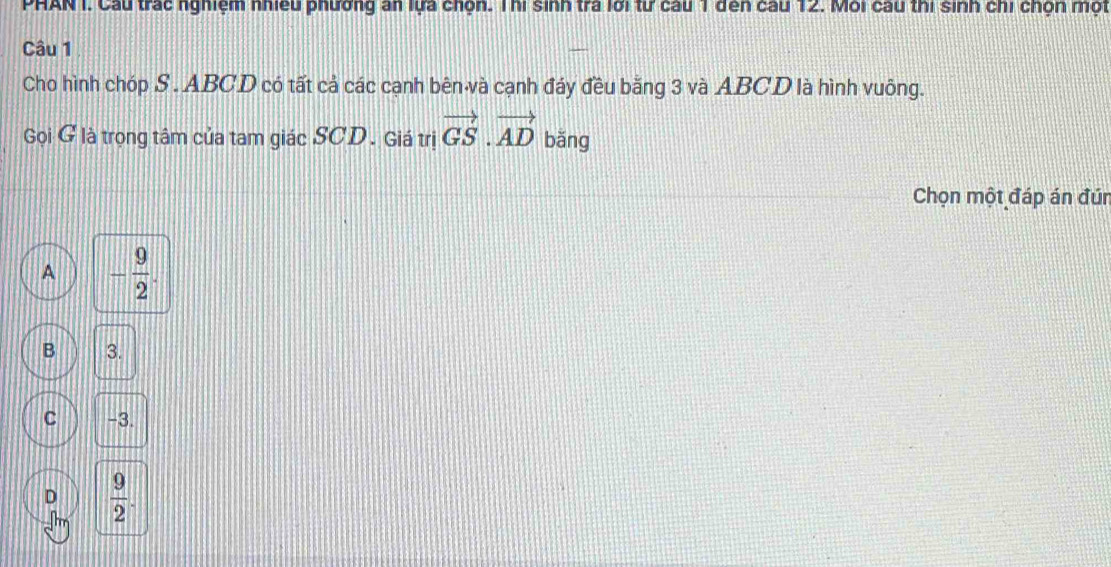 PHAN I. Cầu trác nghiệm nhiều phương an lựa chọn. Thi sinh tra lới từ cầu 1 đến cầu 12. Môi cau thi sinh chi chọn một
Câu 1
Cho hình chóp S . ABCD có tất cả các cạnh bên và cạnh đáy đều bằng 3 và ABCD là hình vuông.
Gọi G là trọng tâm của tam giác SCD. Giá trị vector GS.vector AD bǎng
Chọn một đáp án đún
A - 9/2 .
B 3.
C -3.
D  9/2 .
