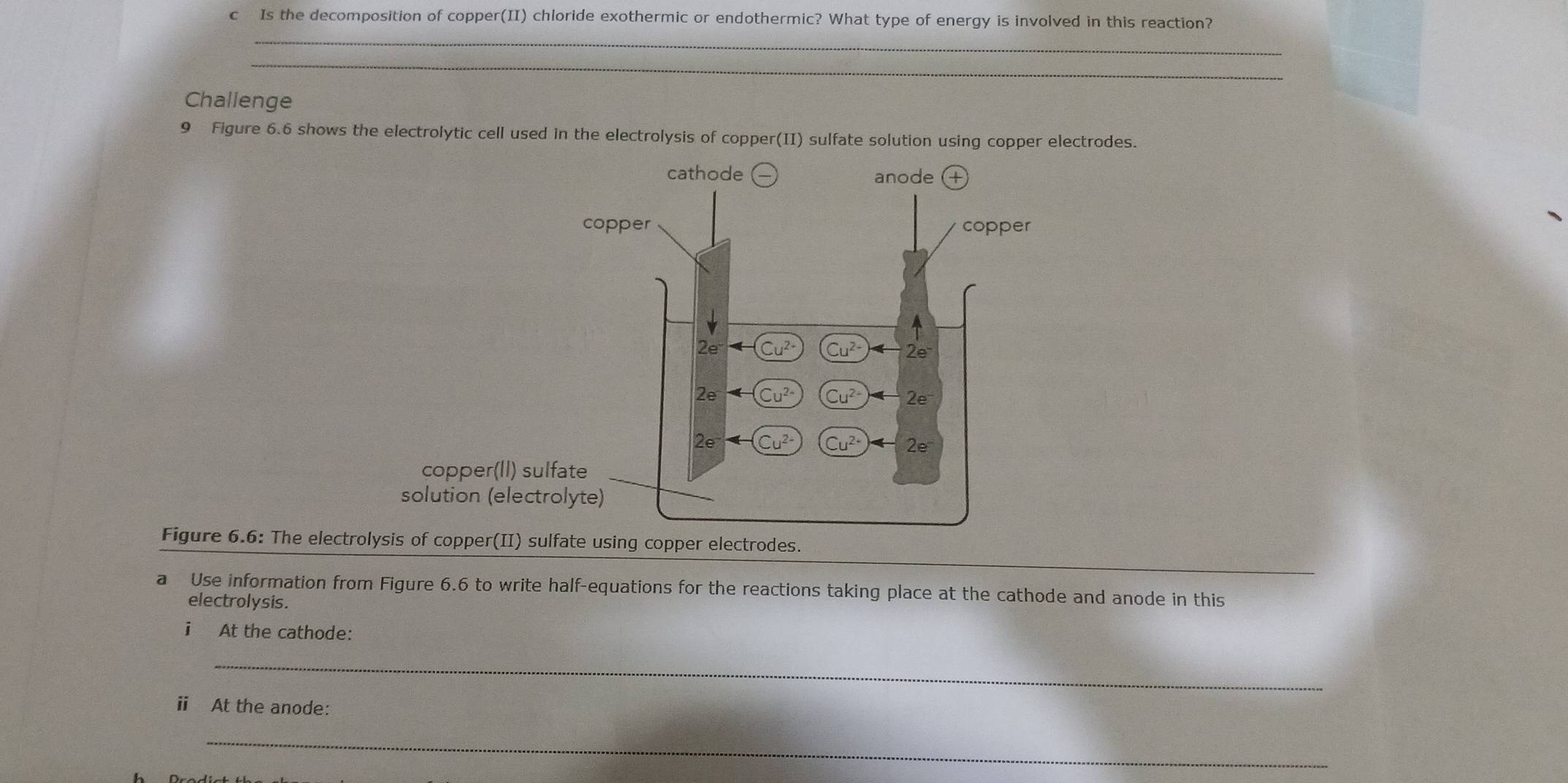 Is the decomposition of copper(II) chloride exothermic or endothermic? What type of energy is involved in this reaction?
_
_
Challenge
9 Figure 6.6 shows the electrolytic cell used in the electrolysis of copper(II) sulfate solution using copper electrodes.
Figure 6.6: The electr
_
a Use information from Figure 6.6 to write half-equations for the reactions taking place at the cathode and anode in this
electrolysis.
i At the cathode:
_
ⅱ At the anode:
_