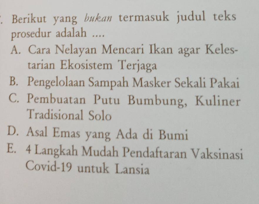 Berikut yang bukan termasuk judul teks
prosedur adalah ....
A. Cara Nelayan Mencari Ikan agar Keles-
tarian Ekosistem Terjaga
B. Pengelolaan Sampah Masker Sekali Pakai
C. Pembuatan Putu Bumbung, Kuliner
Tradisional Solo
D. Asal Emas yang Ada di Bumi
E. 4 Langkah Mudah Pendaftaran Vaksinasi
Covid-19 untuk Lansia