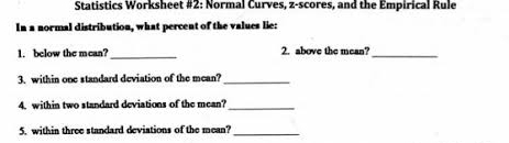 Statistics Worksheet #2: Normal Curves, z-scores, and the Empirical Rule 
In a normal distribution, what percent of the values lie: 
1. below the mean?_ 2. above the mean?_ 
3. within one standard deviation of the mean?_ 
4. within two standard deviations of the mean?_ 
5. within three standard deviations of the mean?_