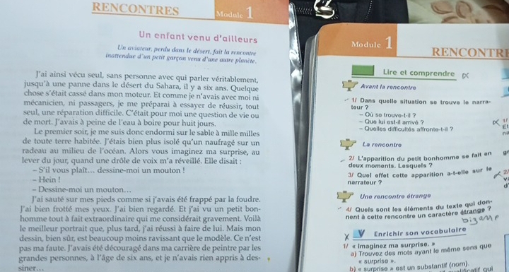 RENCONTRES Module 1
Un enfant venu d'ailleurs Module 1
Un aviateur, perdu dans le désert, fait la rencontre RENCONTRI
inattendue d'un petit garçon venu d'une autre planète. Lire et comprendre 
J'ai ainsi vécu seul, sans personne avec qui parler véritablement,
jusqu'à une panne dans le désert du Sahara, il y a six ans. Quelque Avant la rencontre
chose s'était cassé dans mon moteur. Et comme je n'avais avec moi ni
mécanicien, ni passagers, je me préparai à essayer de réussir, tout teur ? 1/ Dans quelle situation se trouve le narra-
seul, une réparation difficile. C'était pour moi une question de vie ou  Que lui est-il arrivé ? — Où se trouve-t-il ?
 1/
de mort. l'avais à peine de l'eau à boire pour huit jours. — Quelles difficultés affronte-t-il ? Et
Le premier soir, je me suis donc endormi sur le sable à mille milles
no
de toute terre habitée. J'étais bien plus isolé qu'un naufragé sur un La rencontre
radeau au milieu de l'océan. Alors vous imaginez ma surprise, au
2/ L'apparition du petit bonhomme se fait en g
lever du jour, quand une drôle de voix m'a réveillé. Elle disait : deux moments. Lesquels ?
- S'il vous plaft... dessine-moi un mouton !
- Hein !
- Dessine-moi un mouton.. narrateur ? 3/ Quel effet cette apparition a-t-elle sur le
d'
J'ai sauté sur mes pieds comme si j'avais été frappé par la foudre. Une rencontre étrange
J'ai bien frotté mes yeux. J'ai bien regardé. Et j'ai vu un petit bon-
4/ Queis sont les éléments du texte qui don
homme tout à fait extraordinaire qui me considérait gravement. Voilà
nent à cette rencontre un caractère étrange ?
le meilleur portrait que, plus tard, j'ai réussi à faire de lui. Mais mon
dessin, bien sûr, est beaucoup moins ravissant que le modèle. Ce n'est
pas ma faute. J'avais été découragé dans ma carrière de peintre par les 1/ « Imaginez ma surprise. » V Enrichir son vocabulaire
a) Trouvez des mots ayant le même sens que
grandes personnes, à l'âge de six ans, et je n'avais rien appris à des-
« surprise »
siner… b) « surprise » est un substantif (nom).