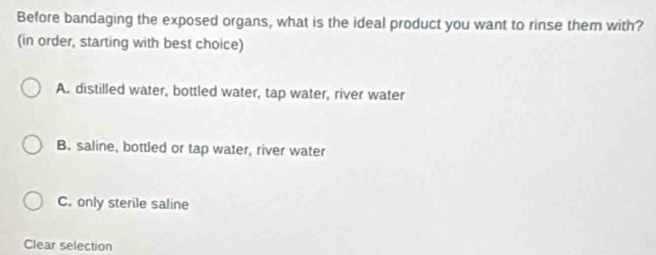 Before bandaging the exposed organs, what is the ideal product you want to rinse them with?
(in order, starting with best choice)
A. distilled water, bottled water, tap water, river water
B. saline, bottled or tap water, river water
C. only sterile saline
Clear selection