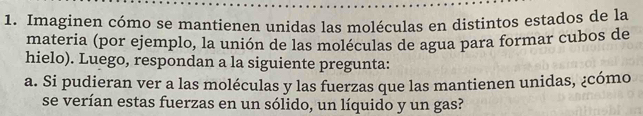 Imaginen cómo se mantienen unidas las moléculas en distintos estados de la 
materia (por ejemplo, la unión de las moléculas de agua para formar cubos de 
hielo). Luego, respondan a la siguiente pregunta: 
a. Si pudieran ver a las moléculas y las fuerzas que las mantienen unidas, ¿cómo 
se verían estas fuerzas en un sólido, un líquido y un gas?